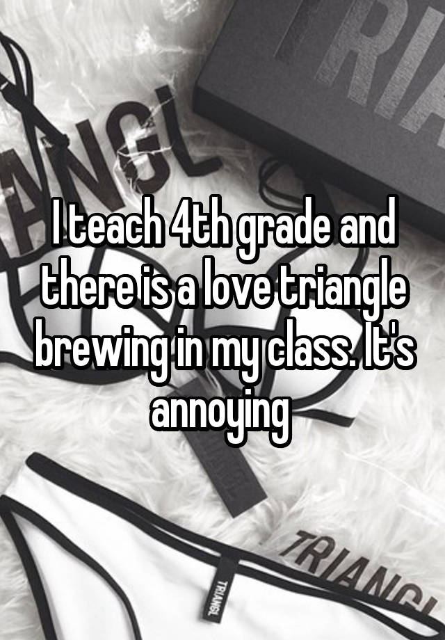 I teach 4th grade and there is a love triangle brewing in my class. It's annoying 