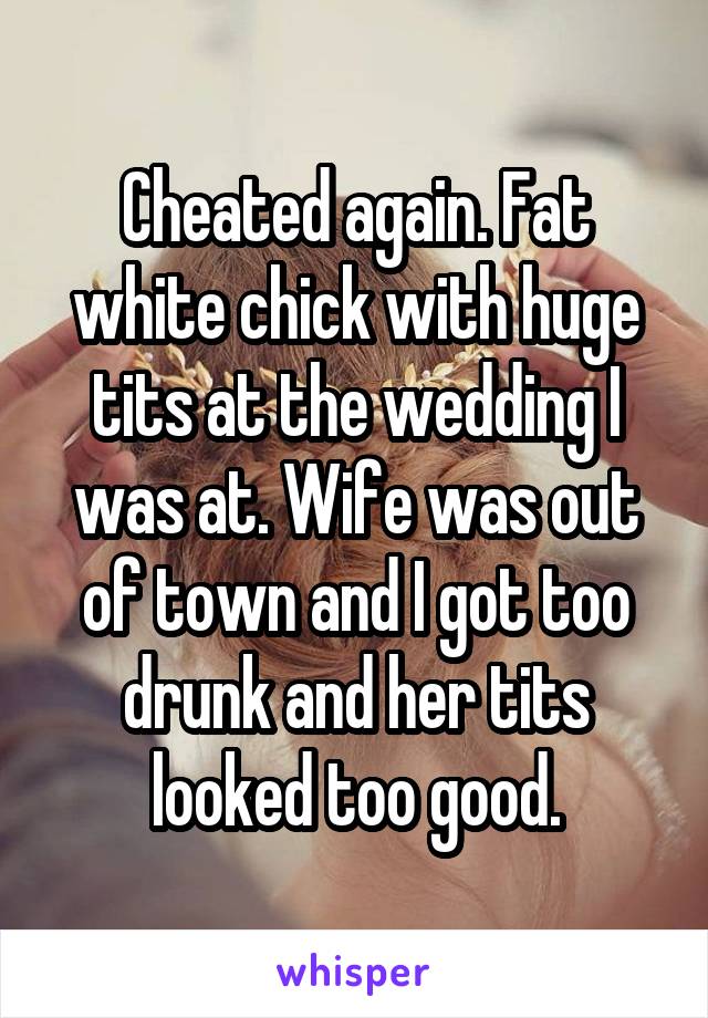 Cheated again. Fat white chick with huge tits at the wedding I was at. Wife was out of town and I got too drunk and her tits looked too good.