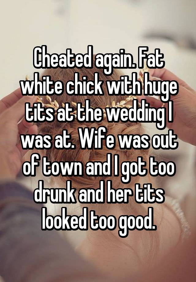 Cheated again. Fat white chick with huge tits at the wedding I was at. Wife was out of town and I got too drunk and her tits looked too good.