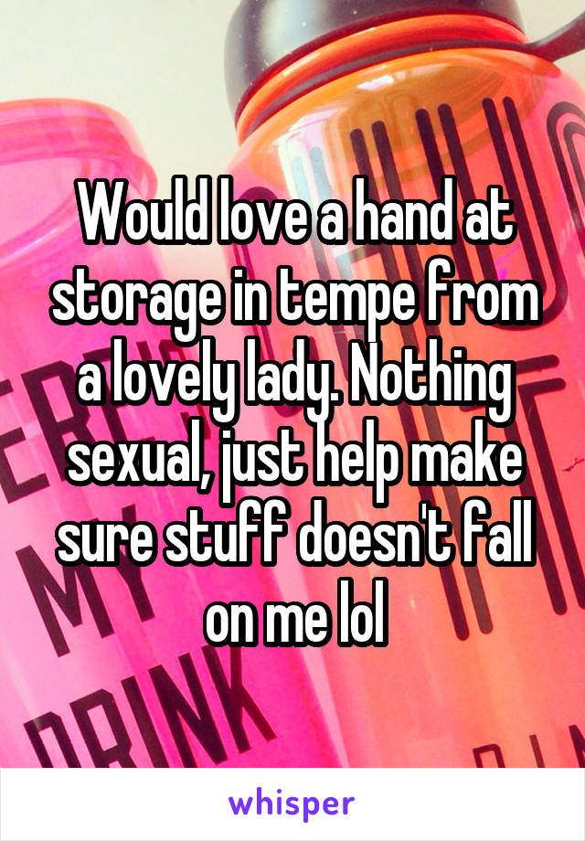 Would love a hand at storage in tempe from a lovely lady. Nothing sexual, just help make sure stuff doesn't fall on me lol