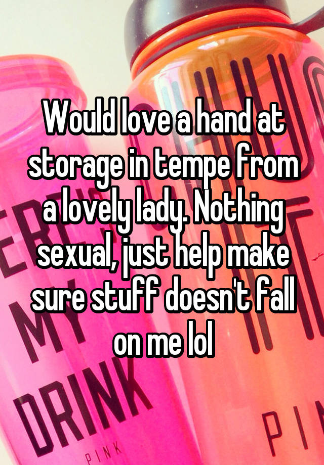 Would love a hand at storage in tempe from a lovely lady. Nothing sexual, just help make sure stuff doesn't fall on me lol