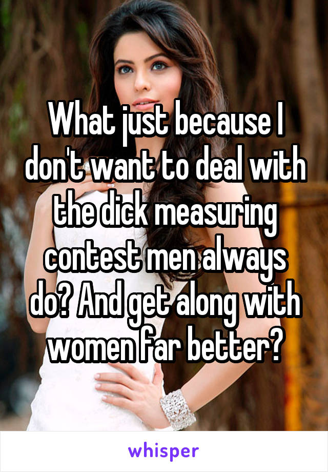 What just because I don't want to deal with the dick measuring contest men always do? And get along with women far better?