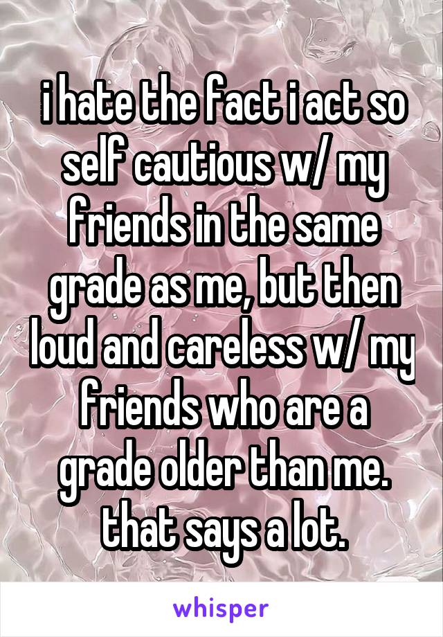 i hate the fact i act so self cautious w/ my friends in the same grade as me, but then loud and careless w/ my friends who are a grade older than me. that says a lot.