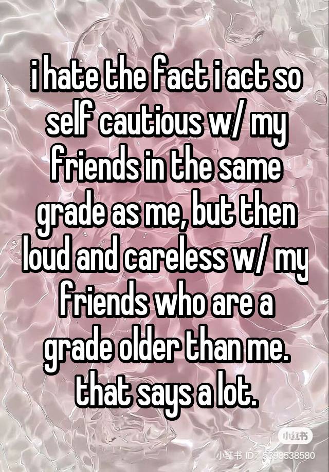 i hate the fact i act so self cautious w/ my friends in the same grade as me, but then loud and careless w/ my friends who are a grade older than me. that says a lot.