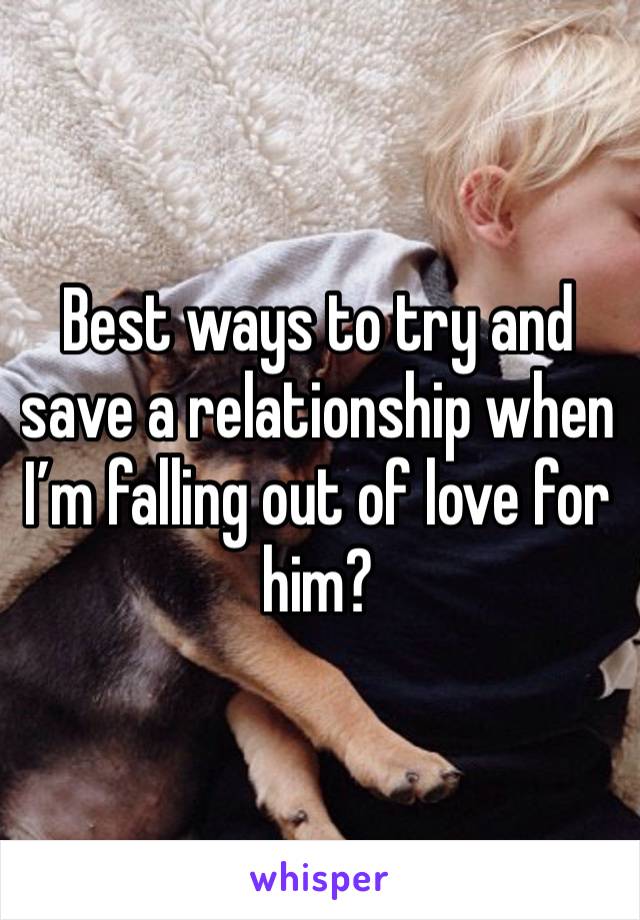 Best ways to try and save a relationship when I’m falling out of love for him?