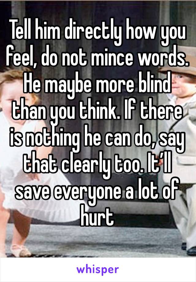 Tell him directly how you feel, do not mince words. He maybe more blind than you think. If there is nothing he can do, say that clearly too. It’ll save everyone a lot of hurt