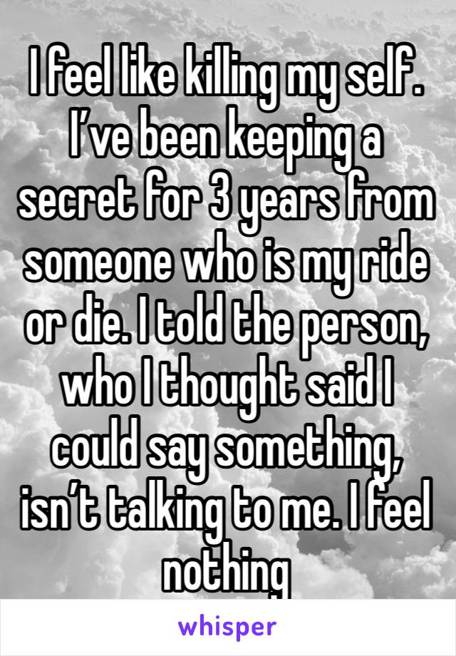 I feel like killing my self. I’ve been keeping a secret for 3 years from someone who is my ride or die. I told the person, who I thought said I could say something, isn’t talking to me. I feel nothing