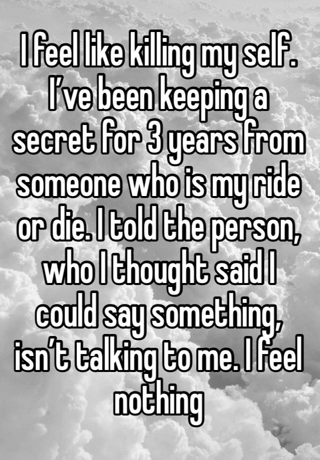 I feel like killing my self. I’ve been keeping a secret for 3 years from someone who is my ride or die. I told the person, who I thought said I could say something, isn’t talking to me. I feel nothing