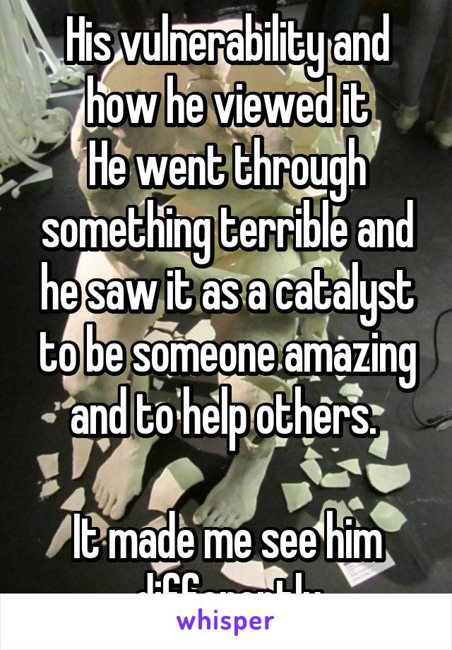 His vulnerability and how he viewed it
He went through something terrible and he saw it as a catalyst to be someone amazing and to help others. 

It made me see him differently