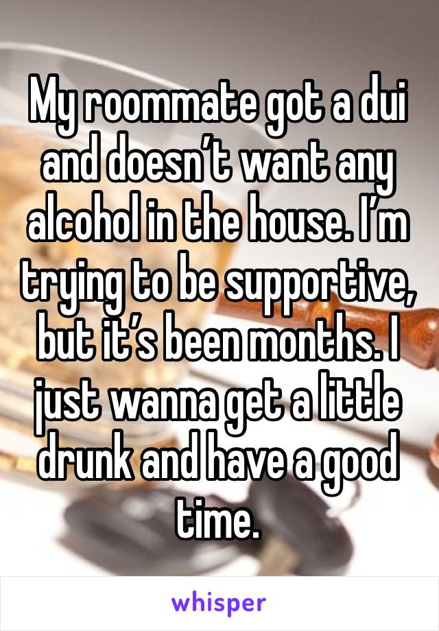 My roommate got a dui and doesn’t want any alcohol in the house. I’m trying to be supportive, but it’s been months. I just wanna get a little drunk and have a good time. 