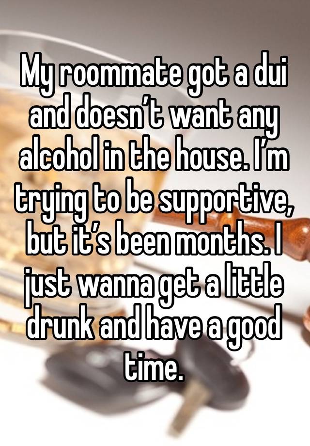 My roommate got a dui and doesn’t want any alcohol in the house. I’m trying to be supportive, but it’s been months. I just wanna get a little drunk and have a good time. 