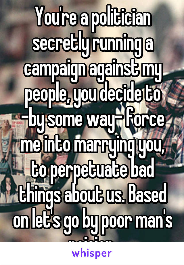 You're a politician secretly running a campaign against my people, you decide to -by some way- force me into marrying you, to perpetuate bad things about us. Based on let's go by poor man's poision 