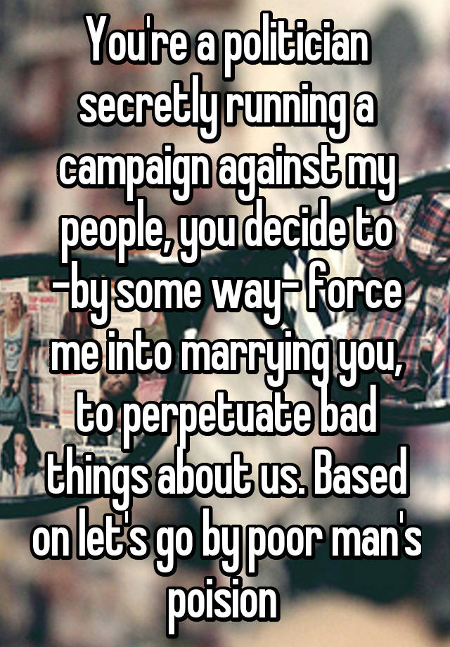 You're a politician secretly running a campaign against my people, you decide to -by some way- force me into marrying you, to perpetuate bad things about us. Based on let's go by poor man's poision 