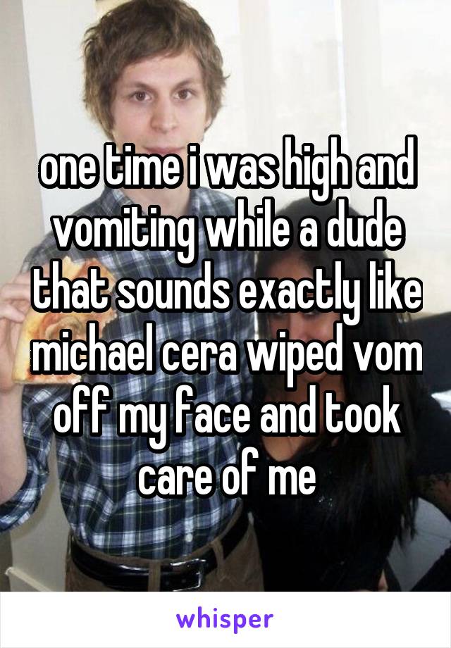 one time i was high and vomiting while a dude that sounds exactly like michael cera wiped vom off my face and took care of me