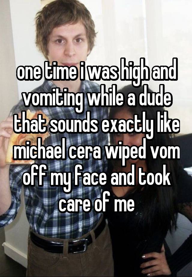 one time i was high and vomiting while a dude that sounds exactly like michael cera wiped vom off my face and took care of me