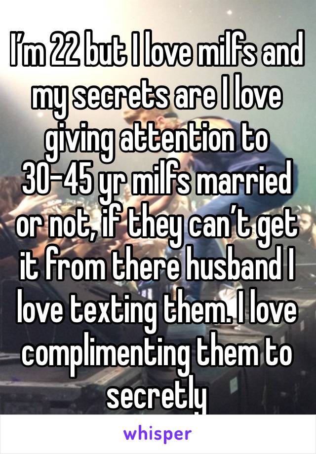 I’m 22 but I love milfs and my secrets are I love giving attention to 30-45 yr milfs married or not, if they can’t get it from there husband I love texting them. I love complimenting them to secretly 