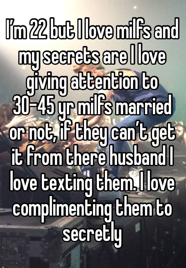 I’m 22 but I love milfs and my secrets are I love giving attention to 30-45 yr milfs married or not, if they can’t get it from there husband I love texting them. I love complimenting them to secretly 