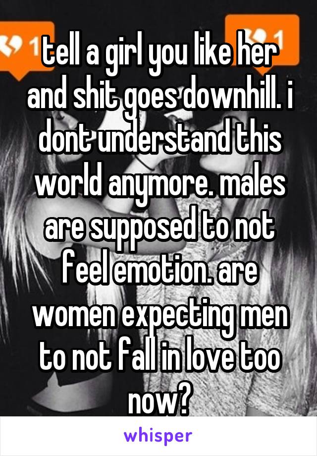 tell a girl you like her and shit goes downhill. i dont understand this world anymore. males are supposed to not feel emotion. are women expecting men to not fall in love too now?