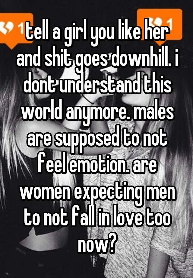 tell a girl you like her and shit goes downhill. i dont understand this world anymore. males are supposed to not feel emotion. are women expecting men to not fall in love too now?