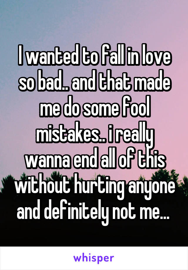 I wanted to fall in love so bad.. and that made me do some fool mistakes.. i really wanna end all of this without hurting anyone and definitely not me... 