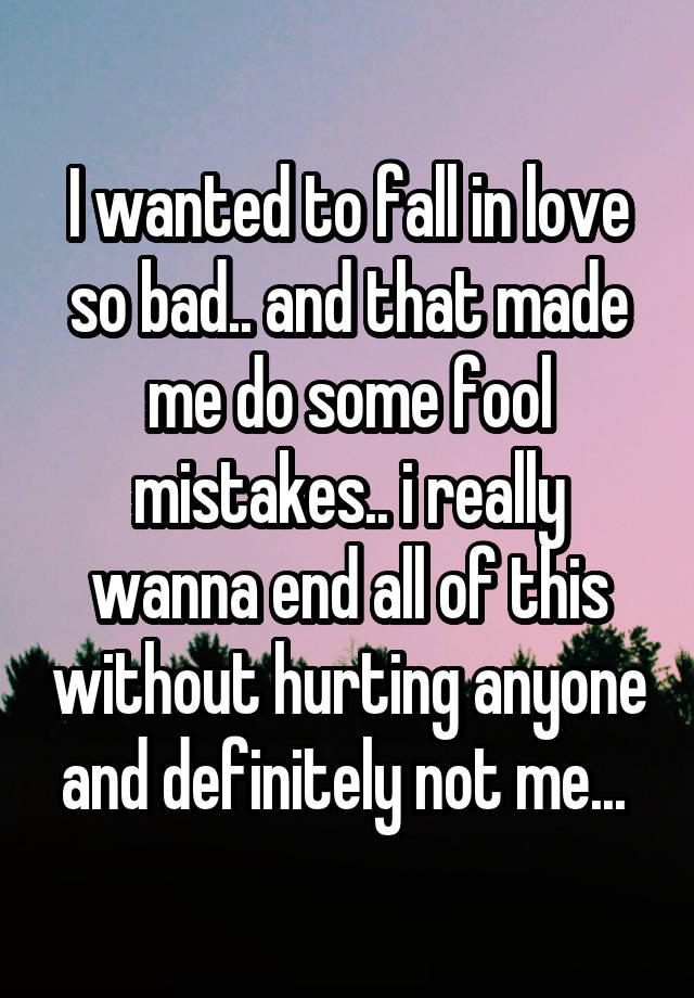 I wanted to fall in love so bad.. and that made me do some fool mistakes.. i really wanna end all of this without hurting anyone and definitely not me... 