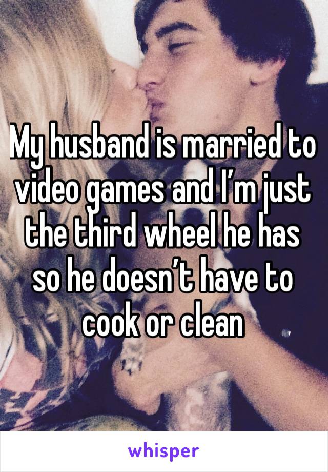 My husband is married to video games and I’m just the third wheel he has so he doesn’t have to cook or clean