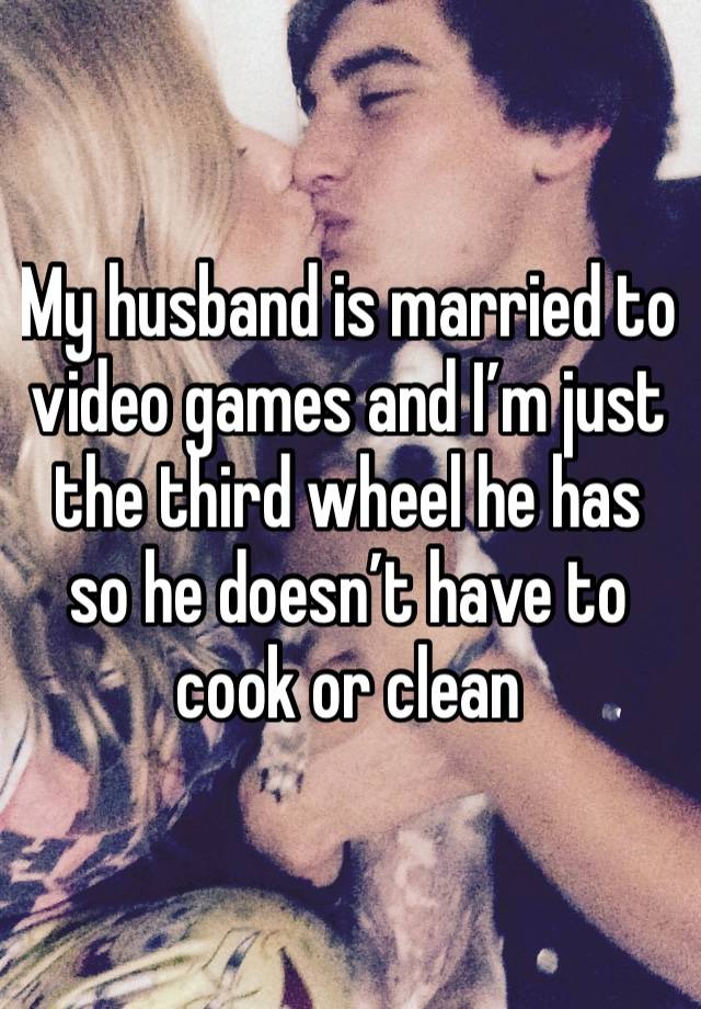 My husband is married to video games and I’m just the third wheel he has so he doesn’t have to cook or clean