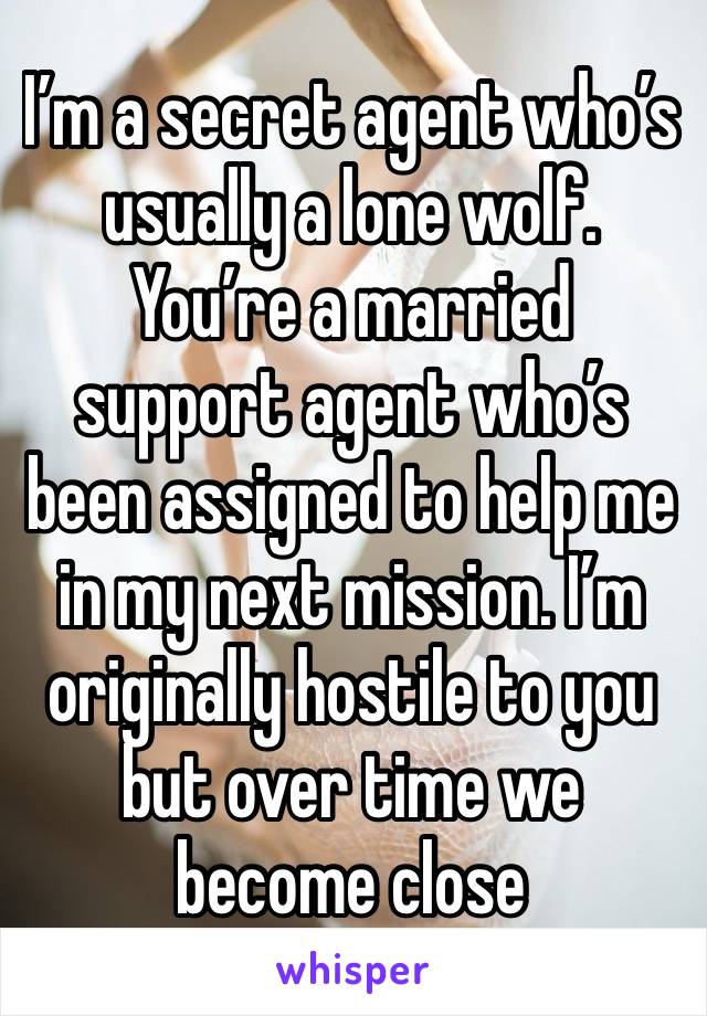 I’m a secret agent who’s usually a lone wolf. You’re a married support agent who’s been assigned to help me in my next mission. I’m originally hostile to you but over time we become close 