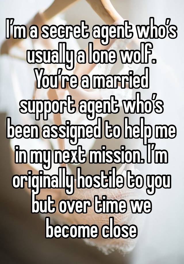 I’m a secret agent who’s usually a lone wolf. You’re a married support agent who’s been assigned to help me in my next mission. I’m originally hostile to you but over time we become close 