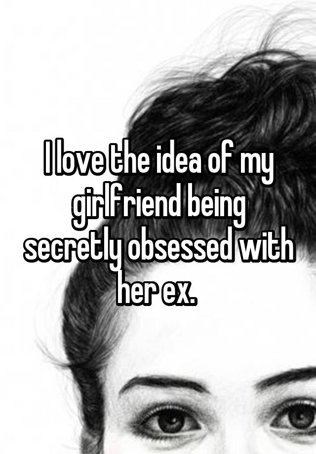 I love the idea of my girlfriend being secretly obsessed with her ex. 