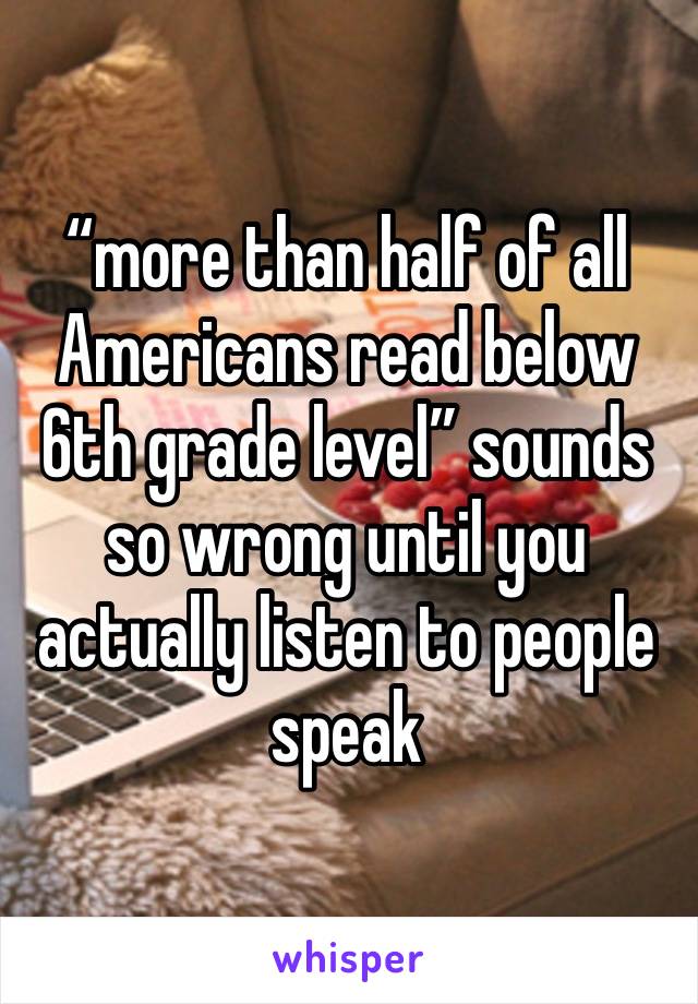 “more than half of all Americans read below 6th grade level” sounds so wrong until you actually listen to people speak