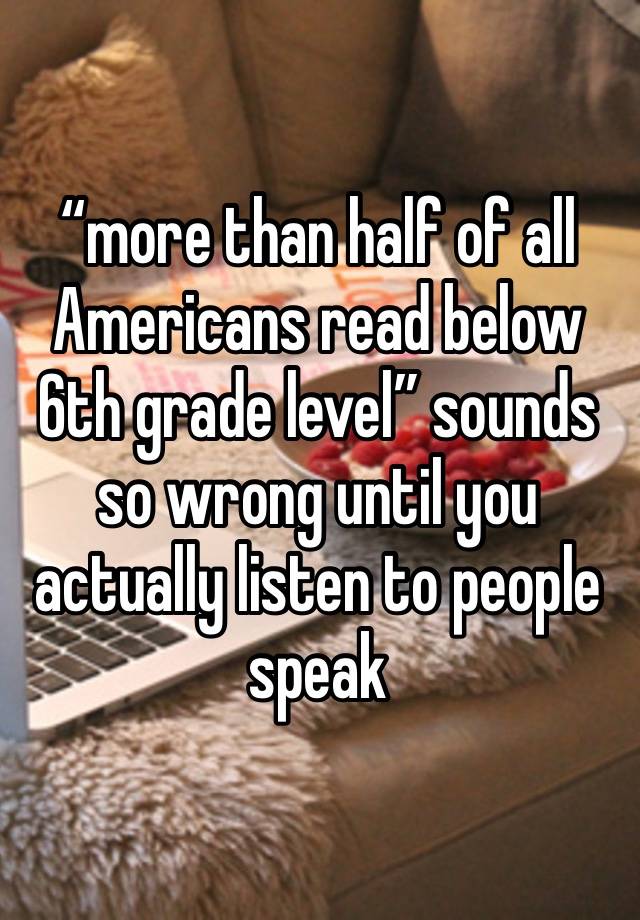 “more than half of all Americans read below 6th grade level” sounds so wrong until you actually listen to people speak