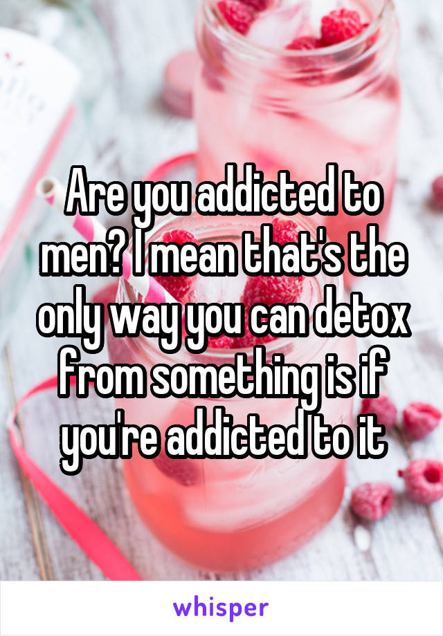 Are you addicted to men? I mean that's the only way you can detox from something is if you're addicted to it