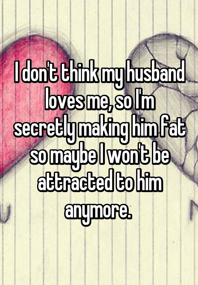 I don't think my husband loves me, so I'm secretly making him fat so maybe I won't be attracted to him anymore. 