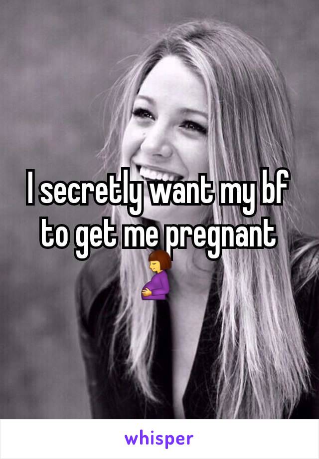 I secretly want my bf to get me pregnant 🤰 