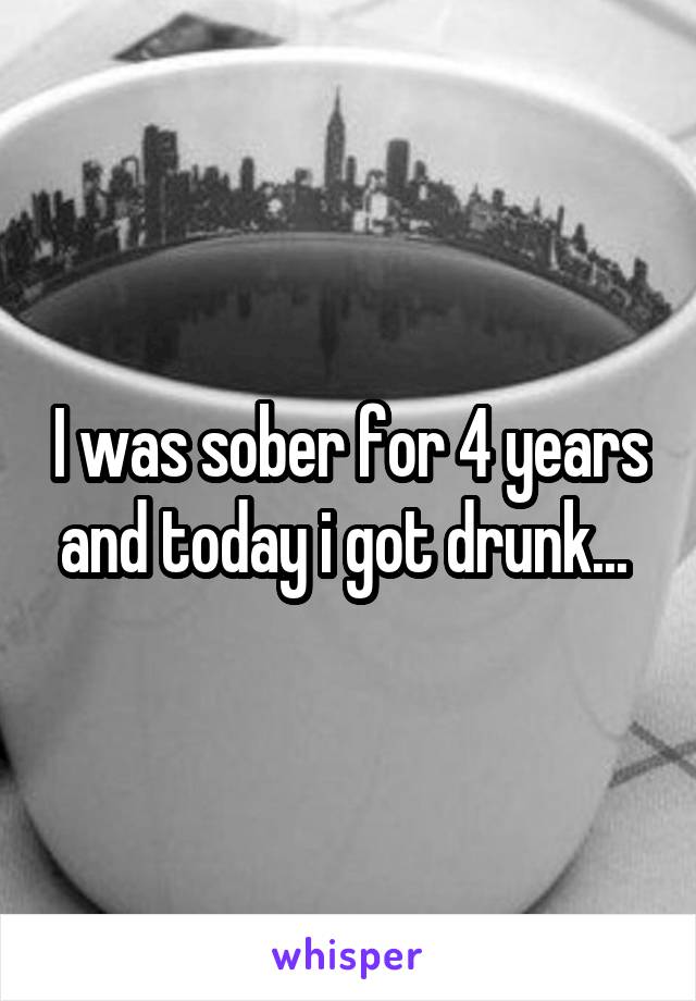 I was sober for 4 years and today i got drunk... 