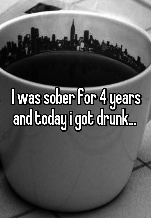 I was sober for 4 years and today i got drunk... 