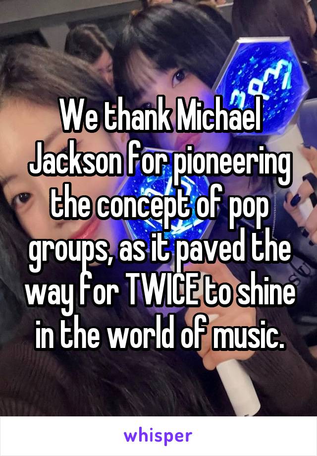 We thank Michael Jackson for pioneering the concept of pop groups, as it paved the way for TWICE to shine in the world of music.