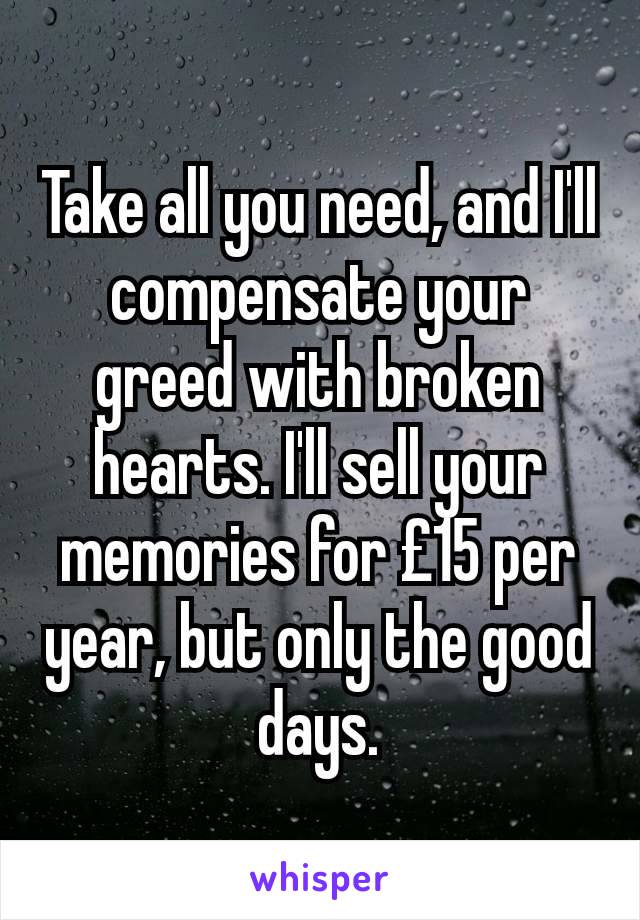 Take all you need, and I'll compensate your greed with broken hearts. I'll sell your memories for £15 per year, but only the good days.