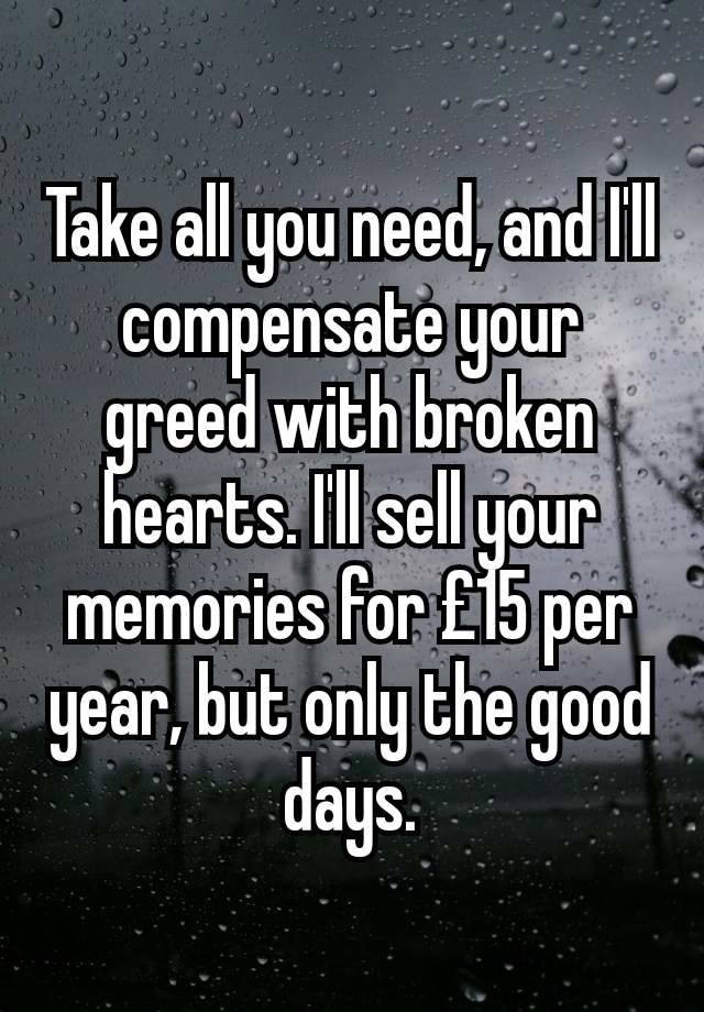 Take all you need, and I'll compensate your greed with broken hearts. I'll sell your memories for £15 per year, but only the good days.