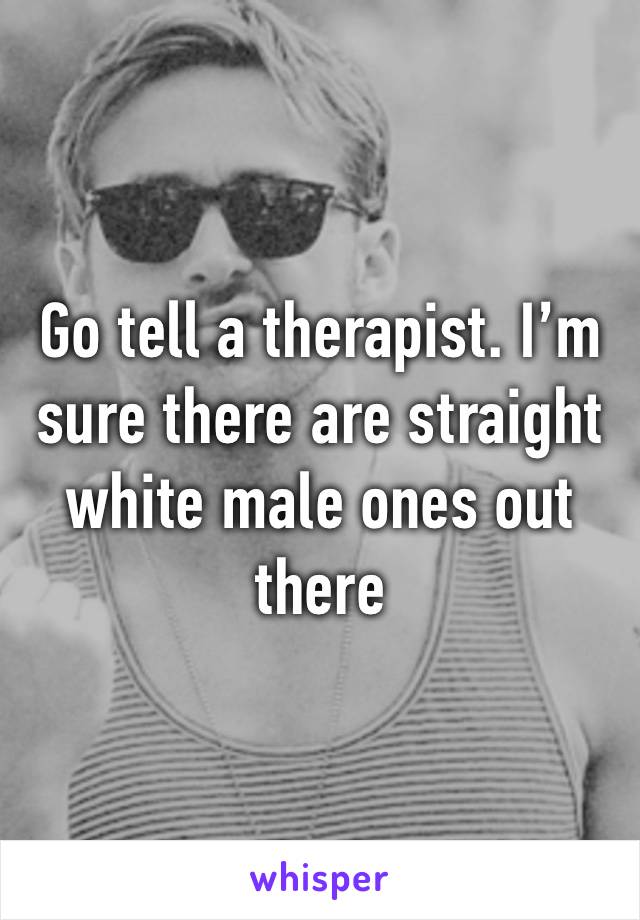 Go tell a therapist. I’m sure there are straight white male ones out there