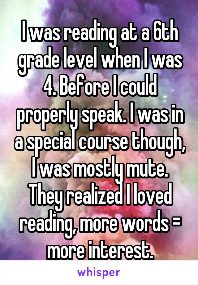 I was reading at a 6th grade level when I was 4. Before I could properly speak. I was in a special course though, I was mostly mute. They realized I loved reading, more words = more interest.