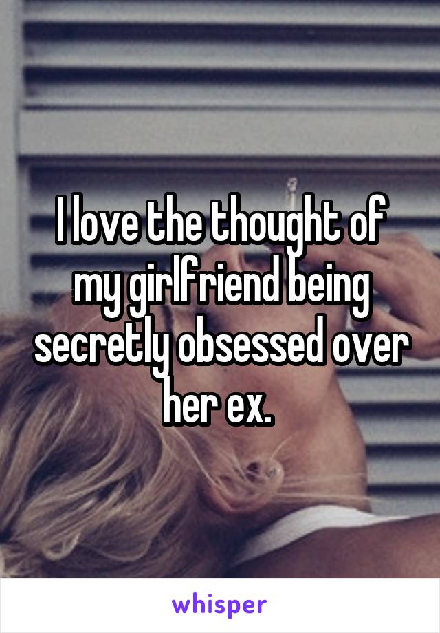 I love the thought of my girlfriend being secretly obsessed over her ex. 