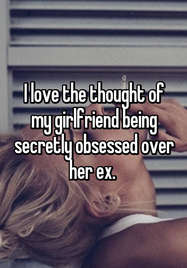 I love the thought of my girlfriend being secretly obsessed over her ex. 