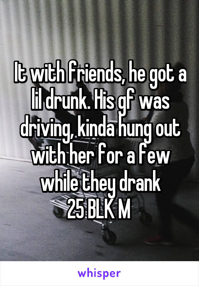 It with friends, he got a lil drunk. His gf was driving, kinda hung out with her for a few while they drank
25 BLK M 