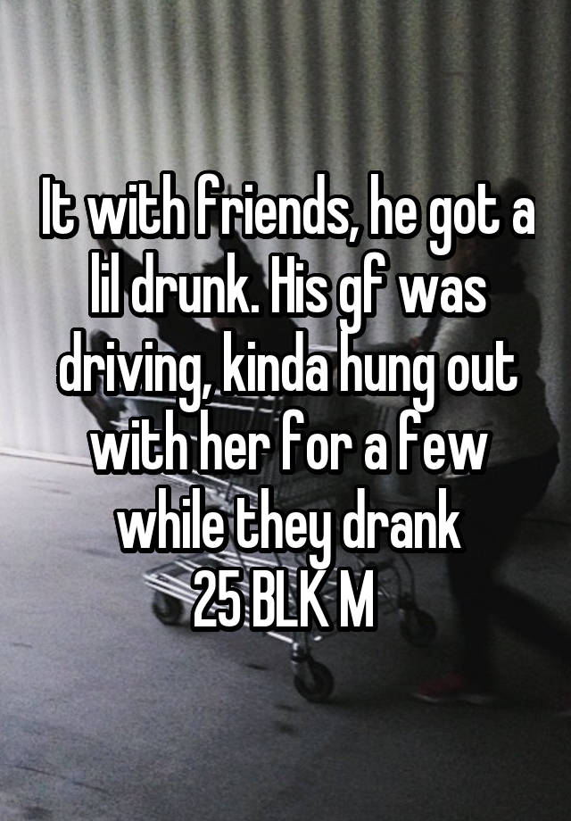 It with friends, he got a lil drunk. His gf was driving, kinda hung out with her for a few while they drank
25 BLK M 