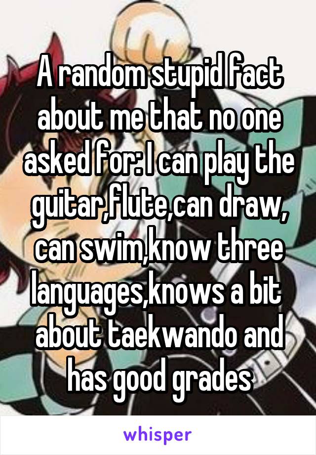 A random stupid fact about me that no one asked for: I can play the guitar,flute,can draw, can swim,know three languages,knows a bit  about taekwando and has good grades