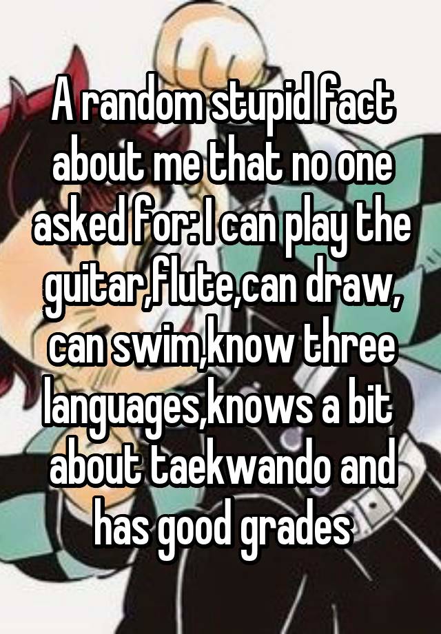 A random stupid fact about me that no one asked for: I can play the guitar,flute,can draw, can swim,know three languages,knows a bit  about taekwando and has good grades