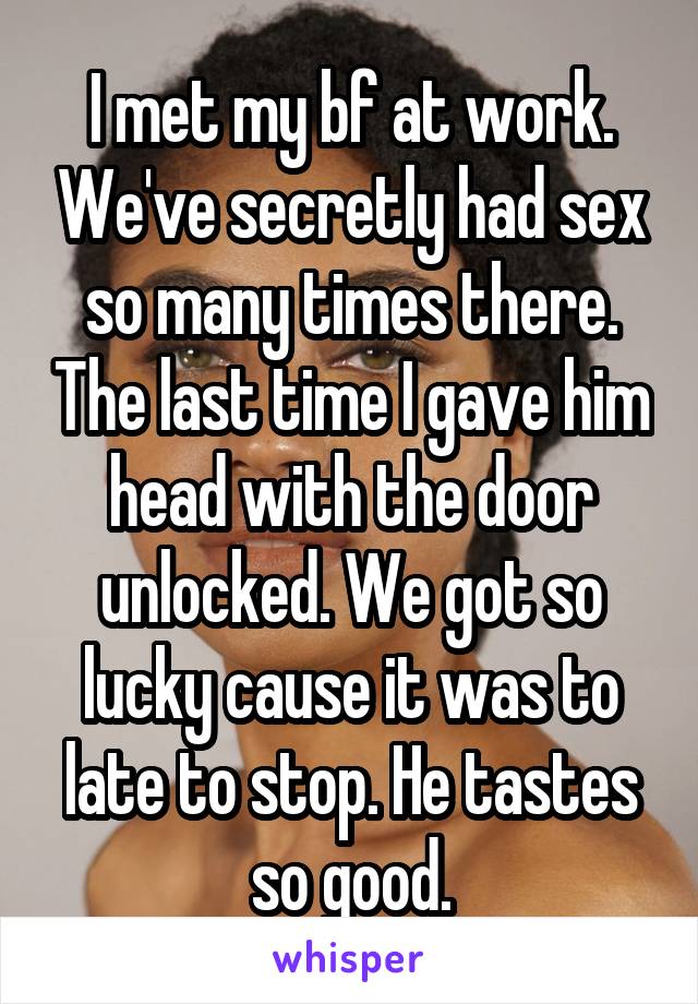 I met my bf at work. We've secretly had sex so many times there. The last time I gave him head with the door unlocked. We got so lucky cause it was to late to stop. He tastes so good.