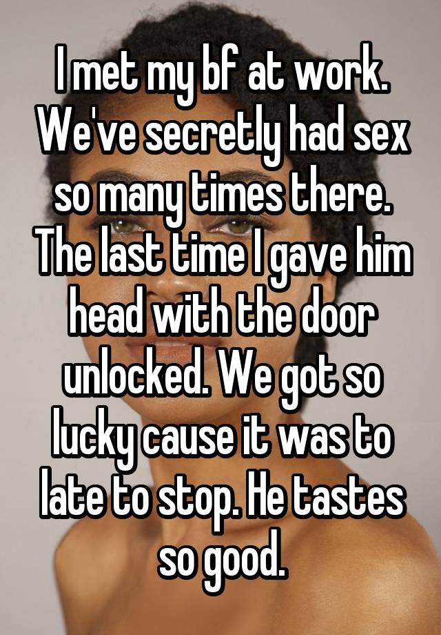 I met my bf at work. We've secretly had sex so many times there. The last time I gave him head with the door unlocked. We got so lucky cause it was to late to stop. He tastes so good.